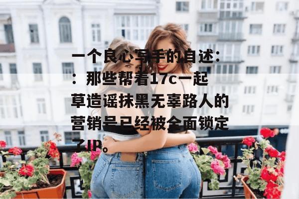 一个良心写手的自述::那些帮着17c一起草造谣抹黑无辜路人的营销号已经被全面锁定了IP。