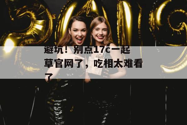 避坑！别点17c一起草官网了，吃相太难看了