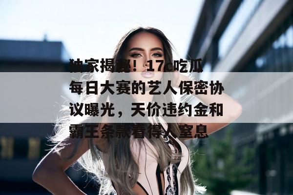 独家揭秘！17c吃瓜每日大赛的艺人保密协议曝光，天价违约金和霸王条款看得人窒息