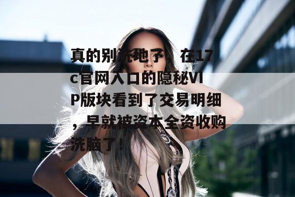 真的别洗地了，在17c官网入口的隐秘VIP版块看到了交易明细，早就被资本全资收购洗脑了！