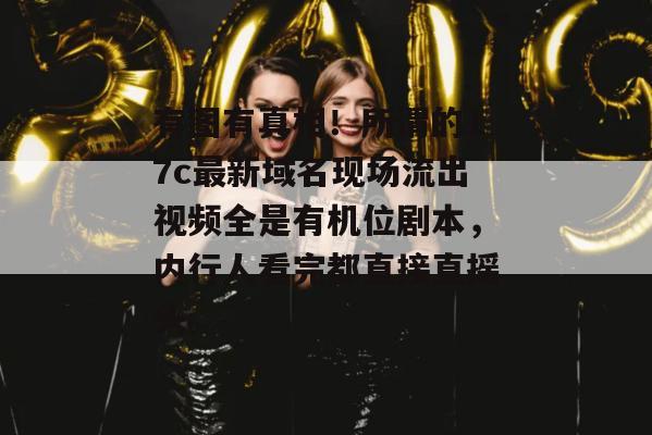 有图有真相!所谓的17c最新域名现场流出视频全是有机位剧本,内行人看完都直接直摇头。