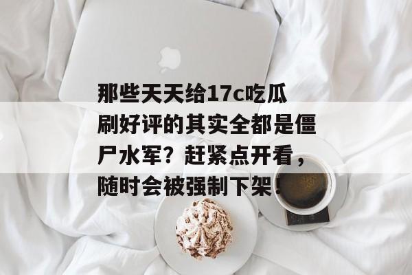 那些天天给17c吃瓜刷好评的其实全都是僵尸水军?赶紧点开看,随时会被强制下架!