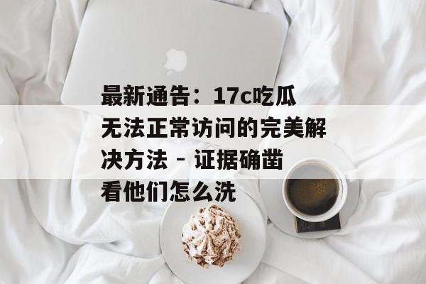最新通告：17c吃瓜无法正常访问的完美解决方法 - 证据确凿看他们怎么洗