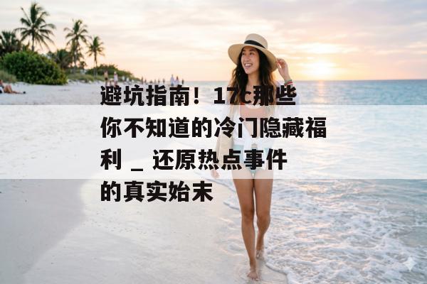 避坑指南!17c那些你不知道的冷门隐藏福利 _ 还原热点事件的真实始末