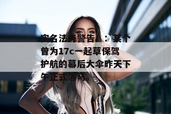 实名法务警告!:某个曾为17c一起草保驾护航的幕后大伞昨天下午正式落马。