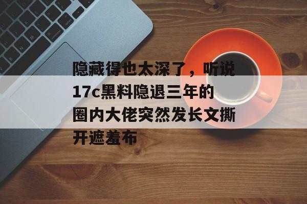隐藏得也太深了，听说17c黑料隐退三年的圈内大佬突然发长文撕开遮羞布