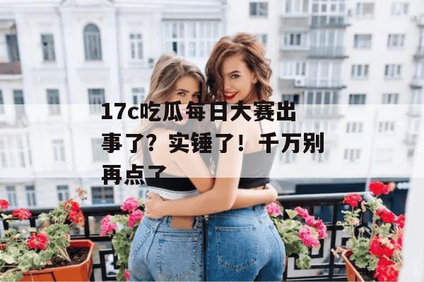 17c吃瓜每日大赛出事了?实锤了!千万别再点了