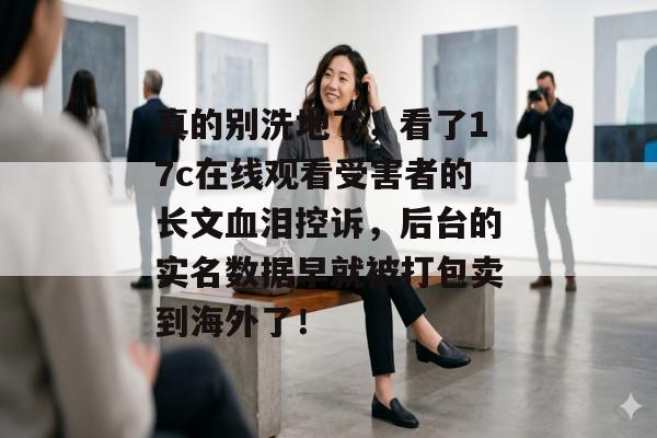 真的别洗地了,看了17c在线观看受害者的长文血泪控诉,后台的实名数据早就被打包卖到海外了!