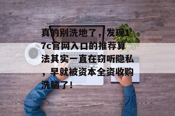 真的别洗地了,发现17c官网入口的推荐算法其实一直在窃听隐私,早就被资本全资收购洗脑了!