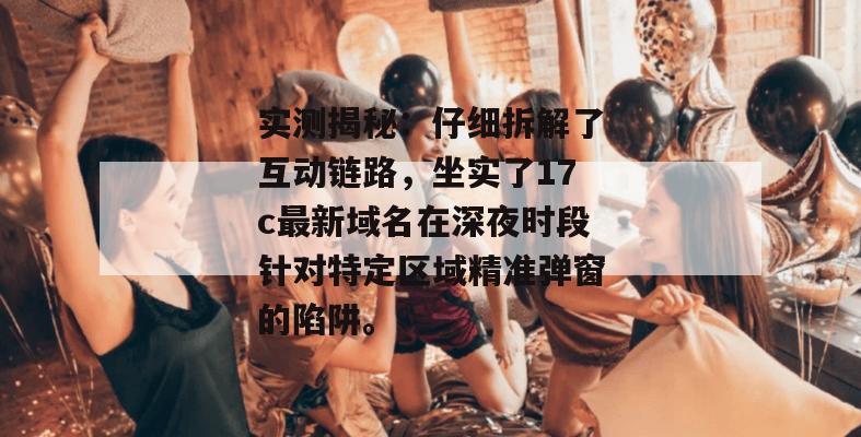 实测揭秘:仔细拆解了互动链路,坐实了17c最新域名在深夜时段针对特定区域精准弹窗的陷阱。