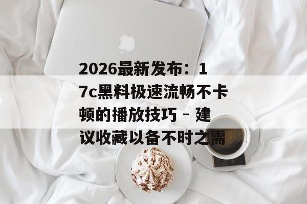 2026最新发布:17c黑料极速流畅不卡顿的播放技巧 - 建议收藏以备不时之需
