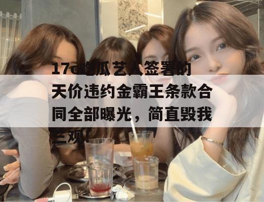 17c吃瓜艺人签署的天价违约金霸王条款合同全部曝光,简直毁我三观!