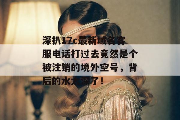深扒17c最新域名客服电话打过去竟然是个被注销的境外空号,背后的水太深了!