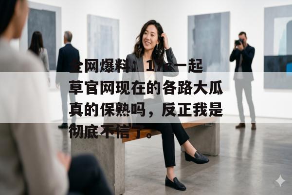 全网爆料:17c一起草官网现在的各路大瓜真的保熟吗,反正我是彻底不信了。