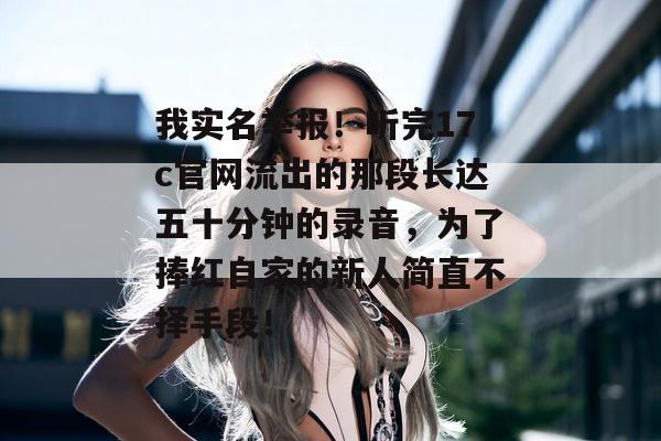 我实名举报!听完17c官网流出的那段长达五十分钟的录音,为了捧红自家的新人简直不择手段!