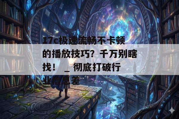 17c极速流畅不卡顿的播放技巧?千万别瞎找! _ 彻底打破行业信息差