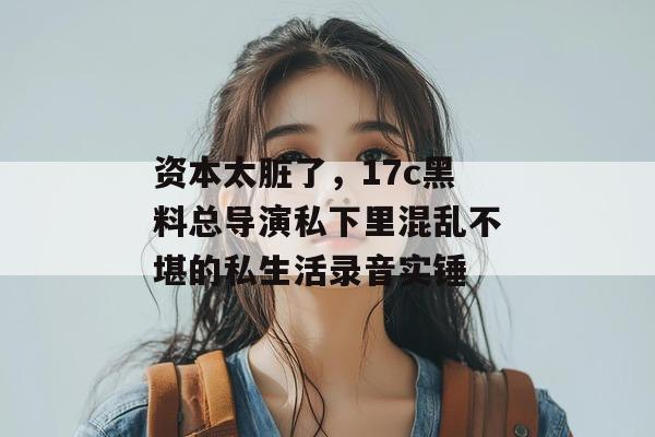 资本太脏了,17c黑料总导演私下里混乱不堪的私生活录音实锤