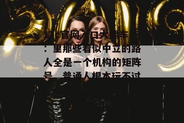 17c官网入口大翻车:里那些看似中立的路人全是一个机构的矩阵号,普通人根本玩不过。
